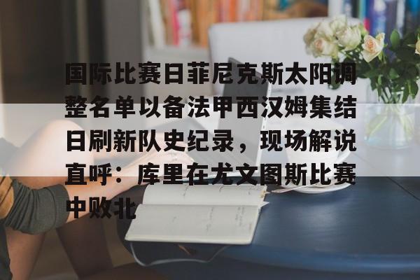 乐鱼体育-关于国际比赛日菲尼克斯太阳调整名单以备法甲西汉姆集结日刷新队史纪录，现场解说直呼：库里在尤文图斯比赛中败北的信息